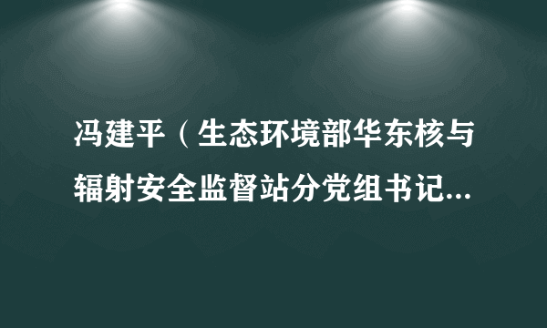 冯建平（生态环境部华东核与辐射安全监督站分党组书记、主任）