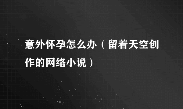 意外怀孕怎么办（留着天空创作的网络小说）