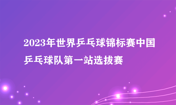 2023年世界乒乓球锦标赛中国乒乓球队第一站选拔赛
