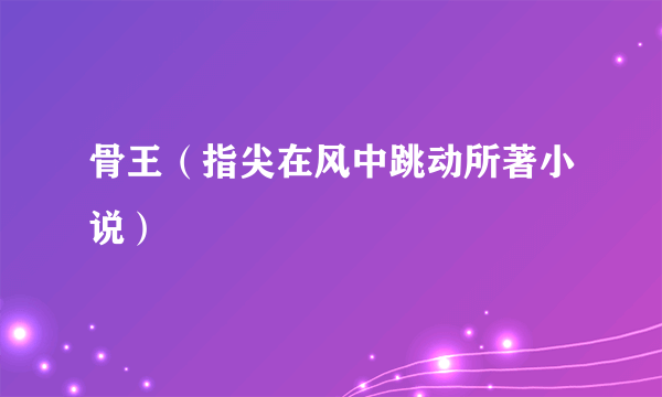骨王（指尖在风中跳动所著小说）