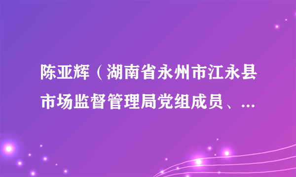 陈亚辉（湖南省永州市江永县市场监督管理局党组成员、副局长）