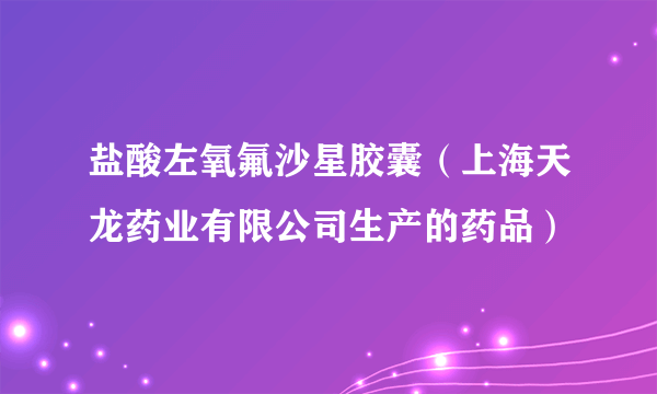 盐酸左氧氟沙星胶囊（上海天龙药业有限公司生产的药品）