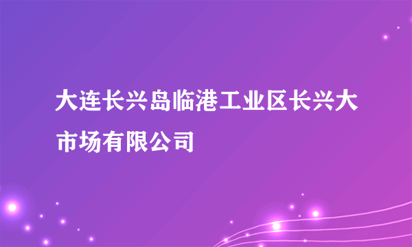 大连长兴岛临港工业区长兴大市场有限公司