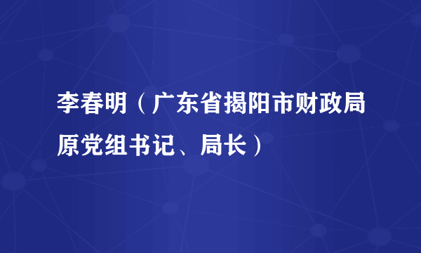 李春明（广东省揭阳市财政局原党组书记、局长）