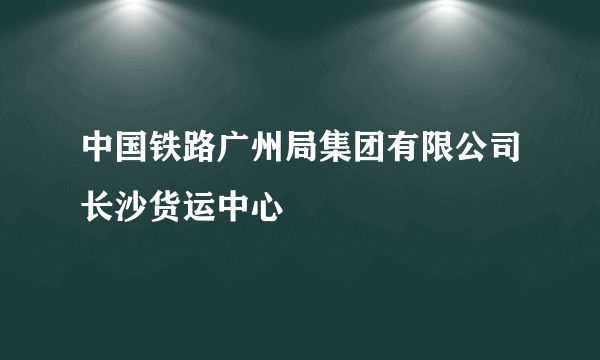 中国铁路广州局集团有限公司长沙货运中心