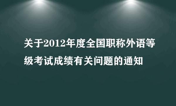 关于2012年度全国职称外语等级考试成绩有关问题的通知