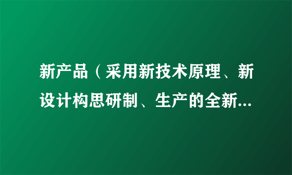 新产品(采用新技术原理、新设计构思研制、生产的全新产品,或显著提高了产品性能或扩大了使用功能的产品)