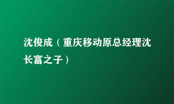 沈俊成（重庆移动原总经理沈长富之子）