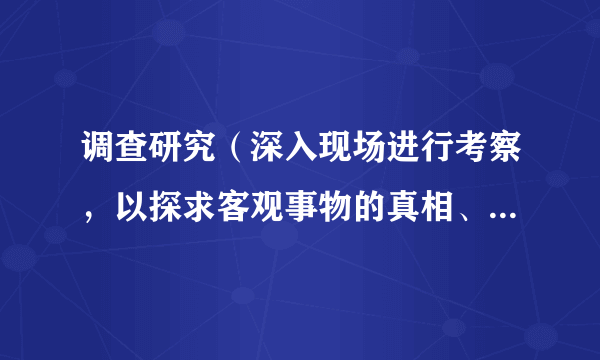 调查研究（深入现场进行考察，以探求客观事物的真相、性质和发展规律的活动）