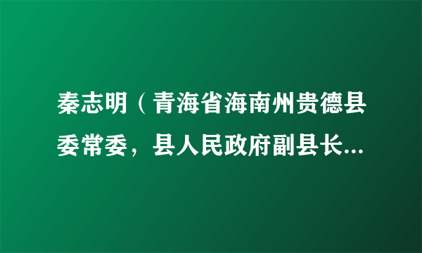 秦志明（青海省海南州贵德县委常委，县人民政府副县长、党组副书记）