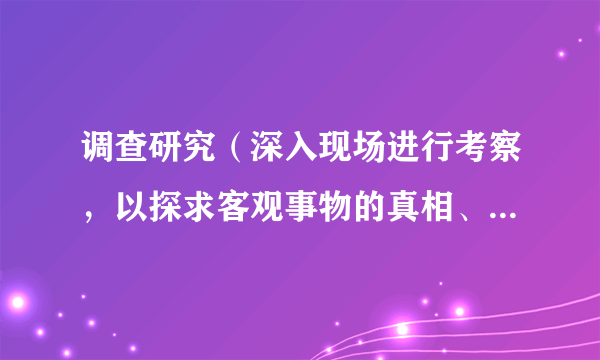 调查研究（深入现场进行考察，以探求客观事物的真相、性质和发展规律的活动）