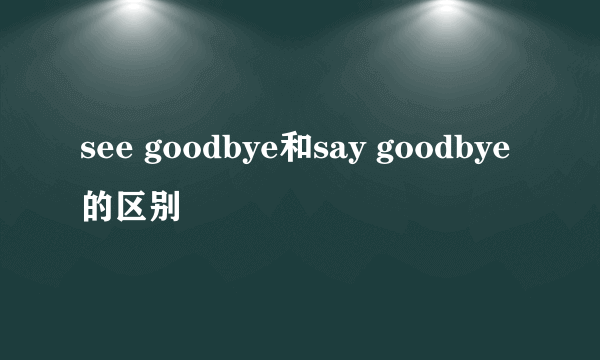 see goodbye和say goodbye的区别