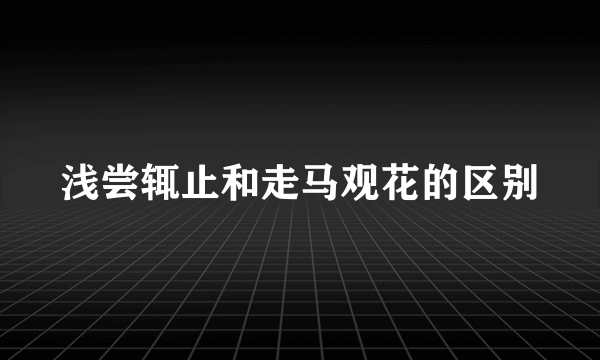 浅尝辄止和走马观花的区别