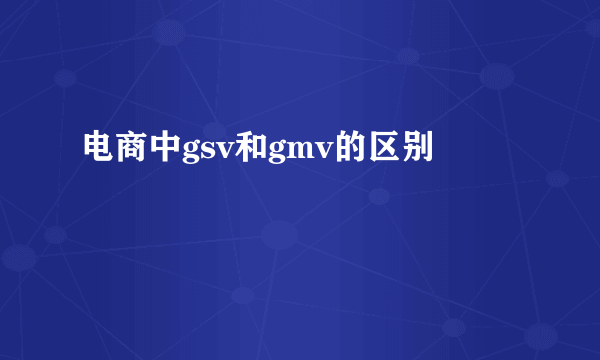 电商中gsv和gmv的区别
