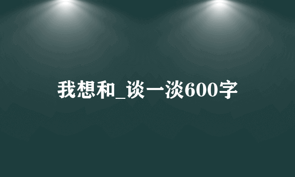 我想和_谈一淡600字