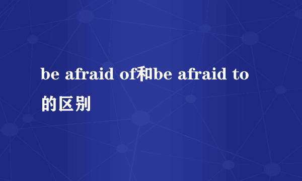 be afraid of和be afraid to的区别