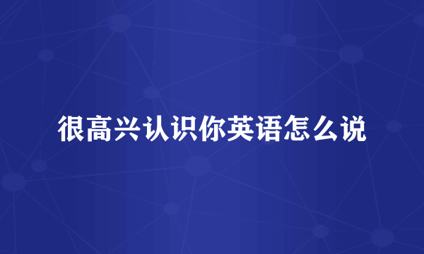 很高兴认识你英语怎么说