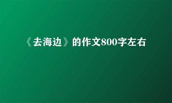 《去海边》的作文800字左右