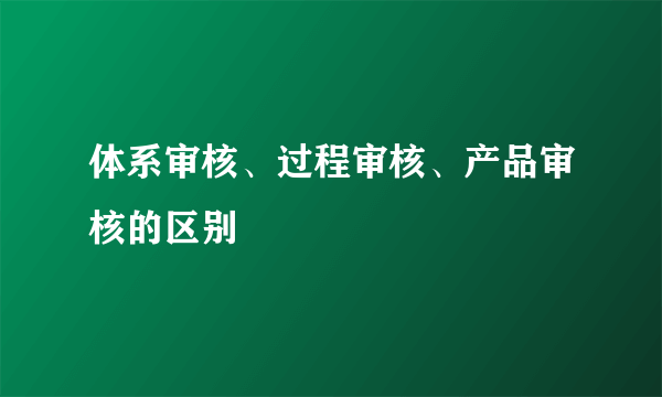 体系审核、过程审核、产品审核的区别