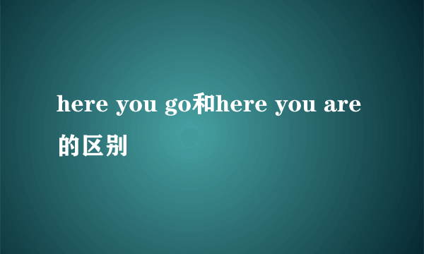 here you go和here you are的区别
