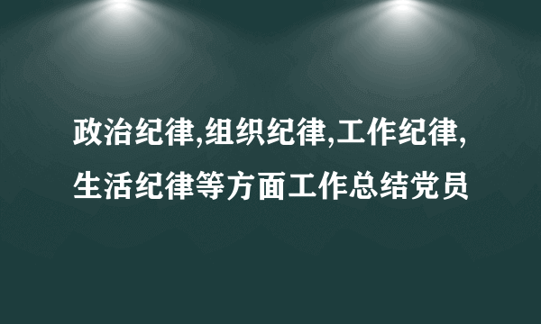 政治纪律,组织纪律,工作纪律,生活纪律等方面工作总结党员
