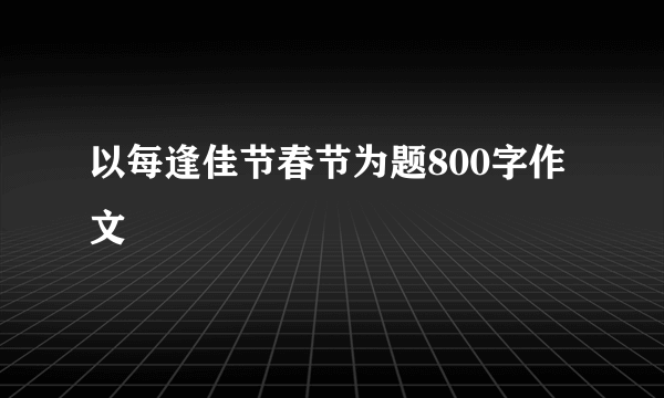 以每逢佳节春节为题800字作文