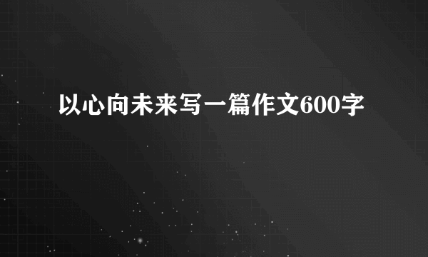 以心向未来写一篇作文600字
