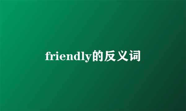 friendly的反义词