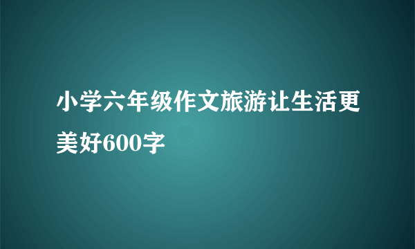 小学六年级作文旅游让生活更美好600字