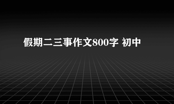 假期二三事作文800字 初中
