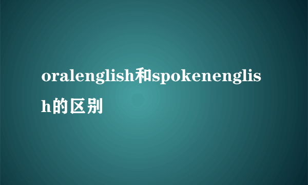 oralenglish和spokenenglish的区别