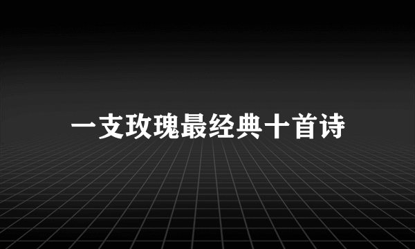 一支玫瑰最经典十首诗