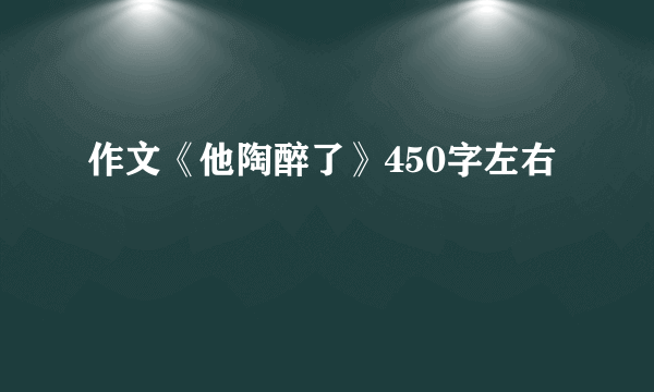 作文《他陶醉了》450字左右