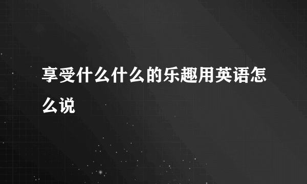 享受什么什么的乐趣用英语怎么说