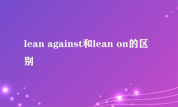 lean against和lean on的区别