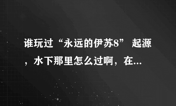 谁玩过“永远的伊苏8” 起源，水下那里怎么过啊，在下面转了好久都没有找到出口，求大神讲解