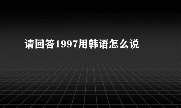 请回答1997用韩语怎么说
