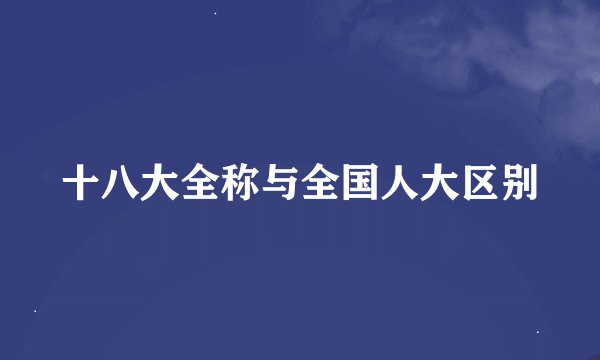 十八大全称与全国人大区别