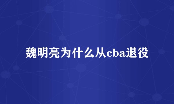 魏明亮为什么从cba退役