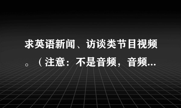 求英语新闻、访谈类节目视频。（注意：不是音频，音频我可以自己搜罗到）