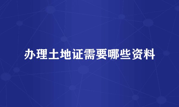 办理土地证需要哪些资料