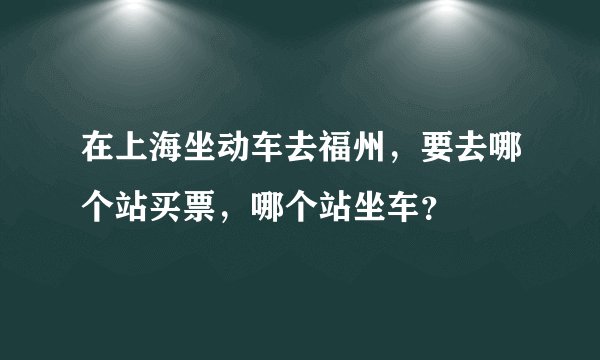 在上海坐动车去福州，要去哪个站买票，哪个站坐车？