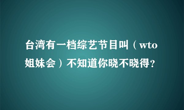 台湾有一档综艺节目叫(wto姐妹会)不知道你晓不晓得?