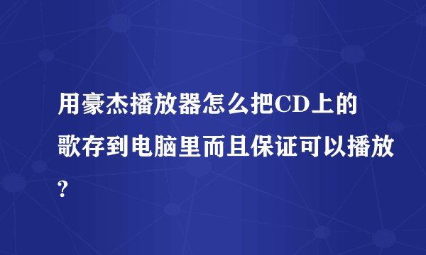 用豪杰播放器怎么把CD上的歌存到电脑里而且保证可以播放?