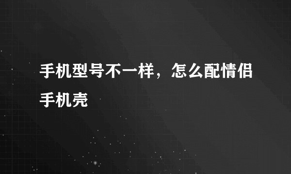 手机型号不一样，怎么配情侣手机壳