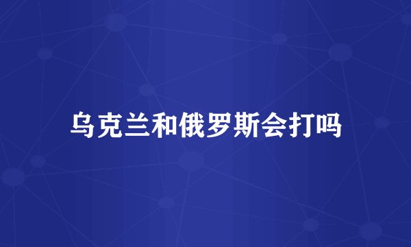 乌克兰和俄罗斯会打吗