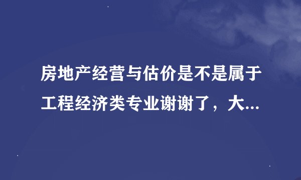 房地产经营与估价是不是属于工程经济类专业谢谢了，大神帮忙啊