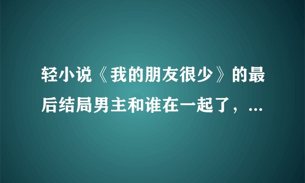 轻小说《我的朋友很少》的最后结局男主和谁在一起了，要具体的(说实话看不懂怎么回事，好想烧书啊！)总