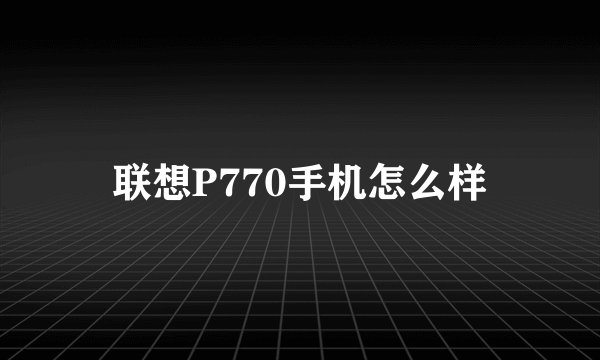 联想P770手机怎么样