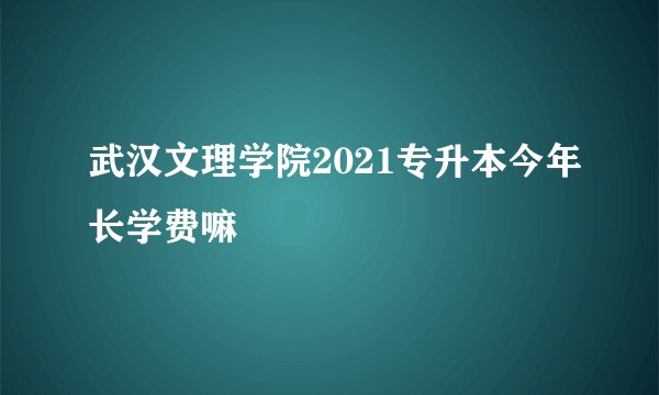 武汉文理学院2021专升本今年长学费嘛